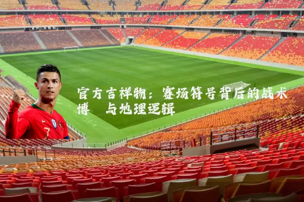 官方吉祥物:赛场符号背后的战术博弈与地理逻辑